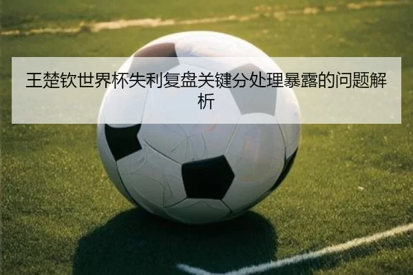 王楚钦世界杯失利复盘关键分处理暴露的问题解析