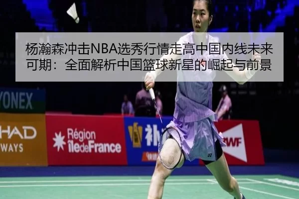 杨瀚森冲击NBA选秀行情走高中国内线未来可期：全面解析中国篮球新星的崛起与前景